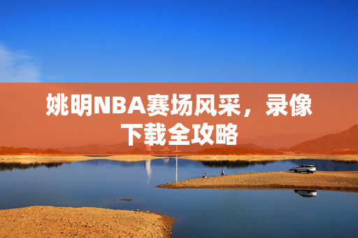 姚明NBA赛场风采，录像下载全攻略