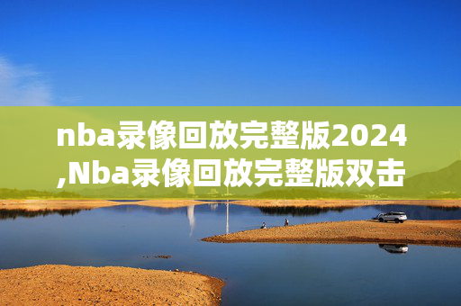 nba录像回放完整版2024,Nba录像回放完整版双击限时登录最新最好官网中国