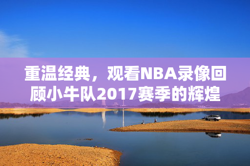 重温经典，观看NBA录像回顾小牛队2017赛季的辉煌时刻