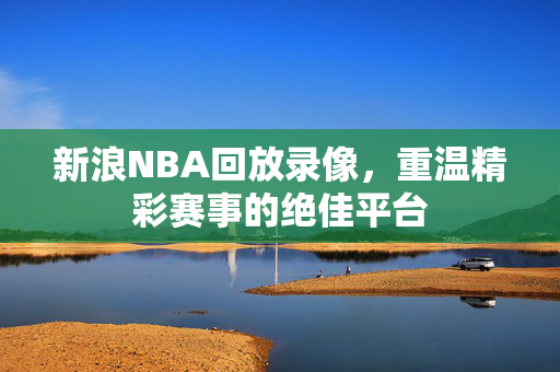 新浪NBA回放录像，重温精彩赛事的绝佳平台