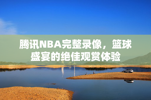 腾讯NBA完整录像,篮球盛宴的绝佳观赏体验