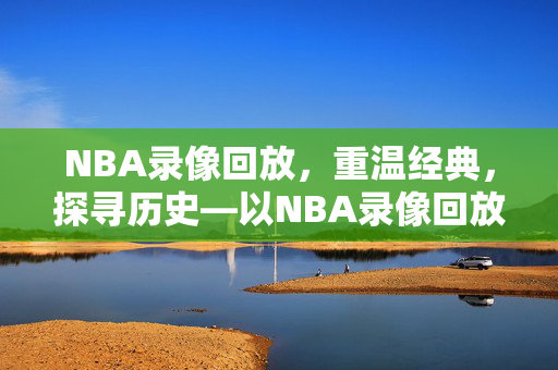 NBA录像回放，重温经典，探寻历史—以NBA录像回放98为视角