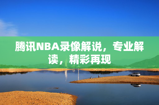 腾讯NBA录像解说，专业解读，精彩再现