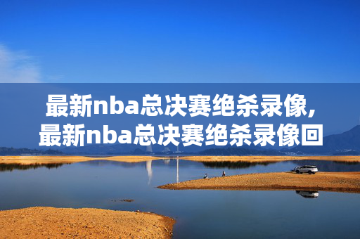 最新nba总决赛绝杀录像,最新nba总决赛绝杀录像回放