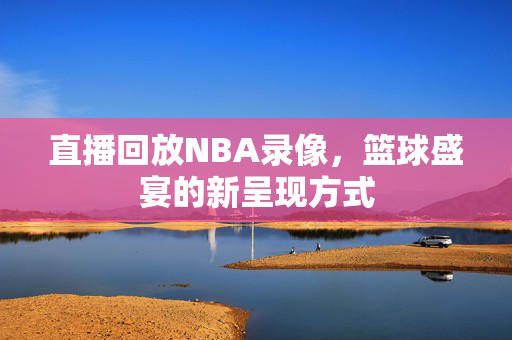 直播回放NBA录像，篮球盛宴的新呈现方式