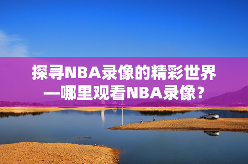 探寻NBA录像的精彩世界—哪里观看NBA录像？