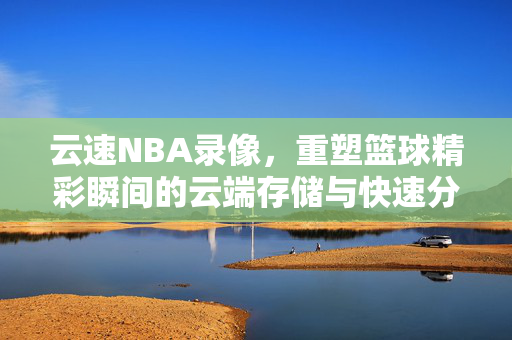 云速NBA录像，重塑篮球精彩瞬间的云端存储与快速分享体验
