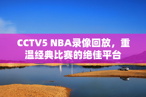 CCTV5 NBA录像回放，重温经典比赛的绝佳平台