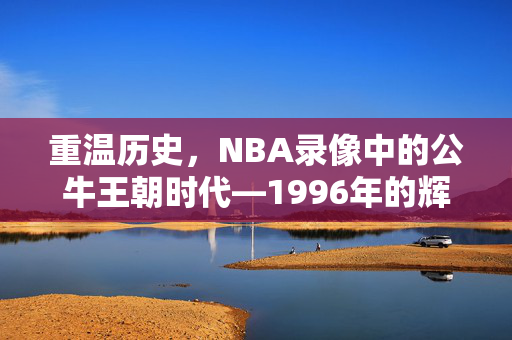 重温历史，NBA录像中的公牛王朝时代—1996年的辉煌篇章