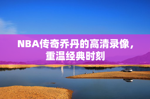 NBA传奇乔丹的高清录像，重温经典时刻