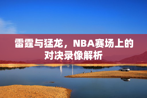 雷霆与猛龙,NBA赛场上的对决录像解析