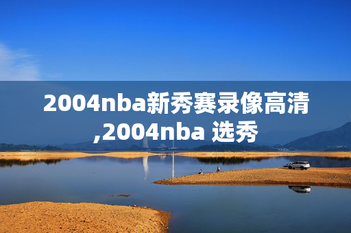 2004nba新秀赛录像高清,2004nba 选秀
