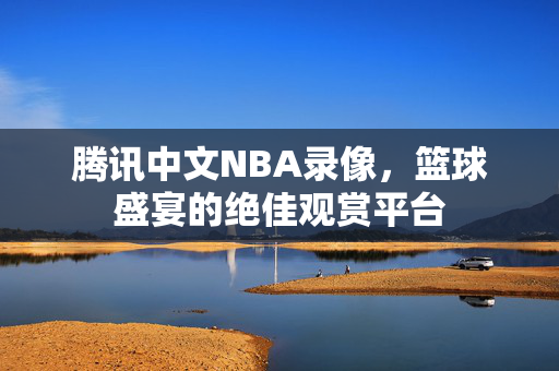 腾讯中文NBA录像，篮球盛宴的绝佳观赏平台