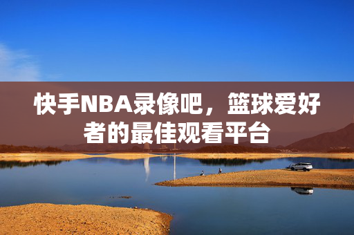 快手NBA录像吧，篮球爱好者的最佳观看平台