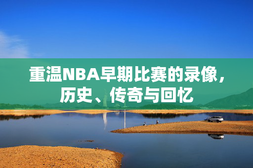 重温NBA早期比赛的录像，历史、传奇与回忆