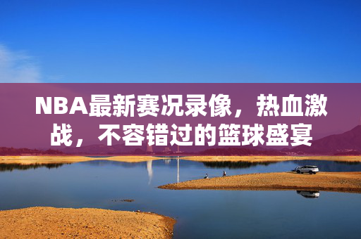 NBA最新赛况录像，热血激战，不容错过的篮球盛宴