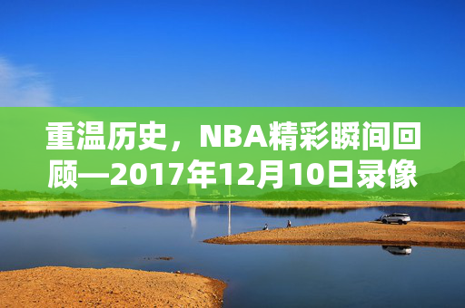 重温历史，NBA精彩瞬间回顾—2017年12月10日录像解析
