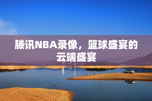 滕讯NBA录像，篮球盛宴的云端盛宴