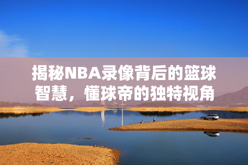 揭秘NBA录像背后的篮球智慧，懂球帝的独特视角
