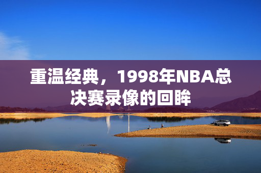 重温经典,1998年NBA总决赛录像的回眸
