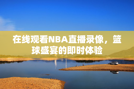 在线观看NBA直播录像，篮球盛宴的即时体验