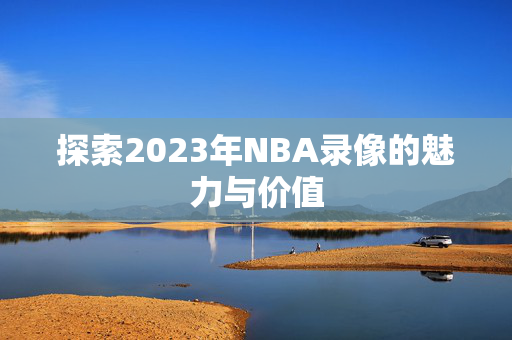 探索2023年NBA录像的魅力与价值