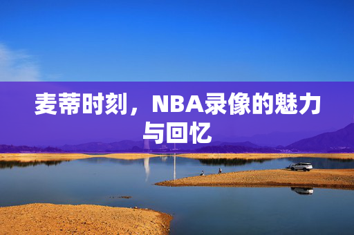 麦蒂时刻，NBA录像的魅力与回忆