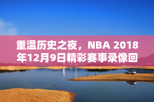 重温历史之夜，NBA 2018年12月9日精彩赛事录像回顾