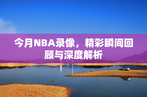 今月NBA录像，精彩瞬间回顾与深度解析