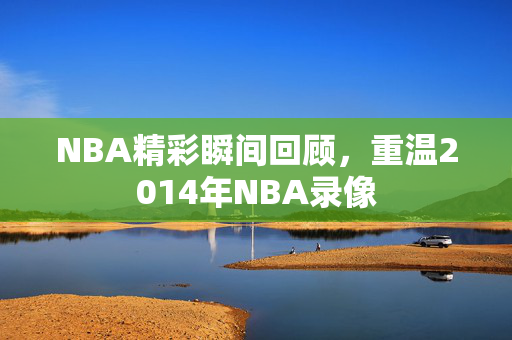 NBA精彩瞬间回顾，重温2014年NBA录像