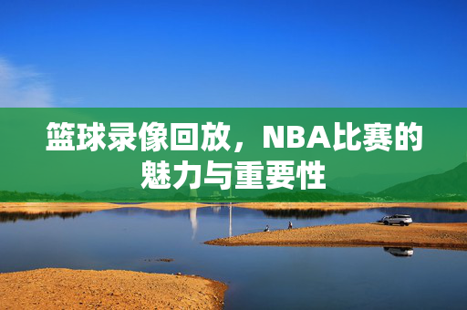 篮球录像回放，NBA比赛的魅力与重要性