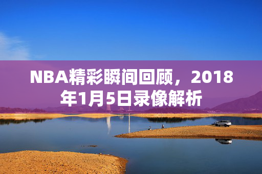 NBA精彩瞬间回顾，2018年1月5日录像解析