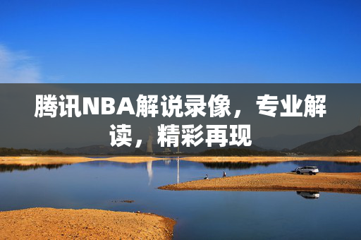 腾讯NBA解说录像，专业解读，精彩再现