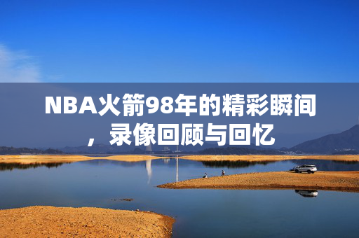 NBA火箭98年的精彩瞬间,录像回顾与回忆