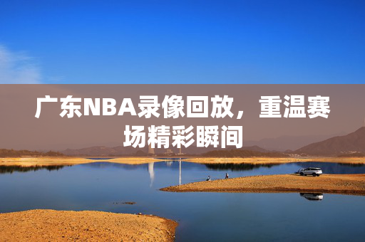 广东NBA录像回放,重温赛场精彩瞬间