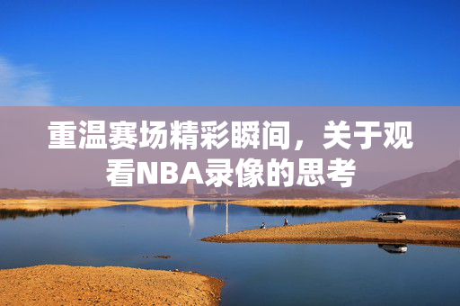 重温赛场精彩瞬间,关于观看NBA录像的思考