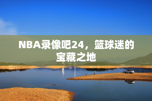 NBA录像吧24,篮球迷的宝藏之地