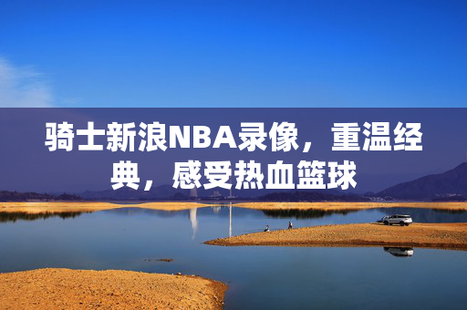 骑士新浪NBA录像，重温经典，感受热血篮球