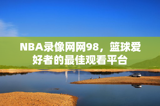 NBA录像网网98，篮球爱好者的最佳观看平台