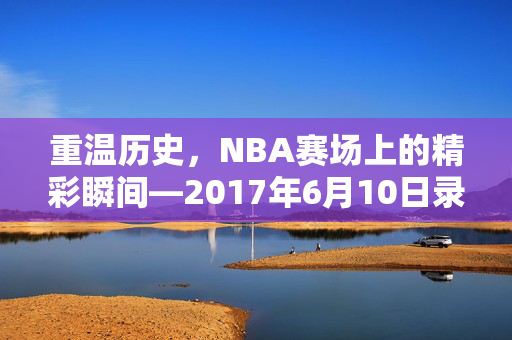 重温历史，NBA赛场上的精彩瞬间—2017年6月10日录像回顾