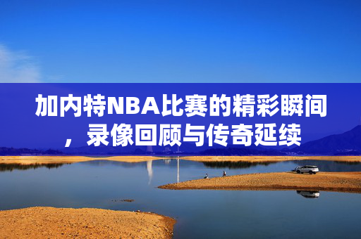 加内特NBA比赛的精彩瞬间，录像回顾与传奇延续