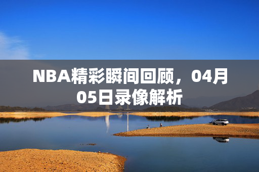 NBA精彩瞬间回顾，04月05日录像解析