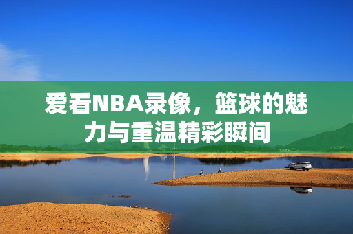 爱看NBA录像，篮球的魅力与重温精彩瞬间