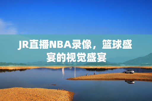 JR直播NBA录像，篮球盛宴的视觉盛宴