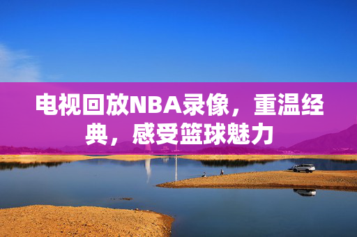 电视回放NBA录像，重温经典，感受篮球魅力