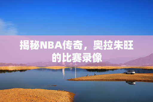 揭秘NBA传奇，奥拉朱旺的比赛录像