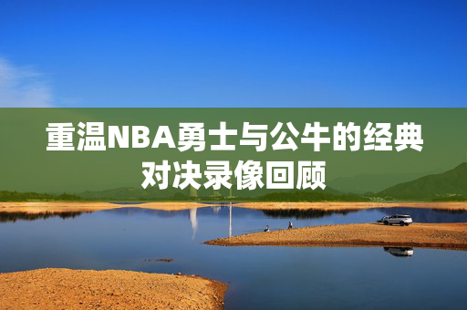 重温NBA勇士与公牛的经典对决录像回顾