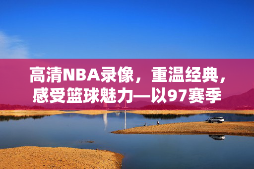 高清NBA录像，重温经典，感受篮球魅力—以97赛季为例