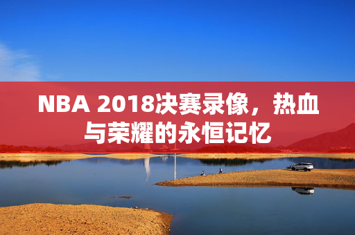 NBA 2018决赛录像，热血与荣耀的永恒记忆