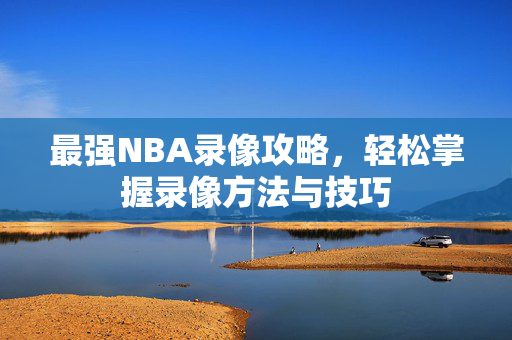最强NBA录像攻略，轻松掌握录像方法与技巧